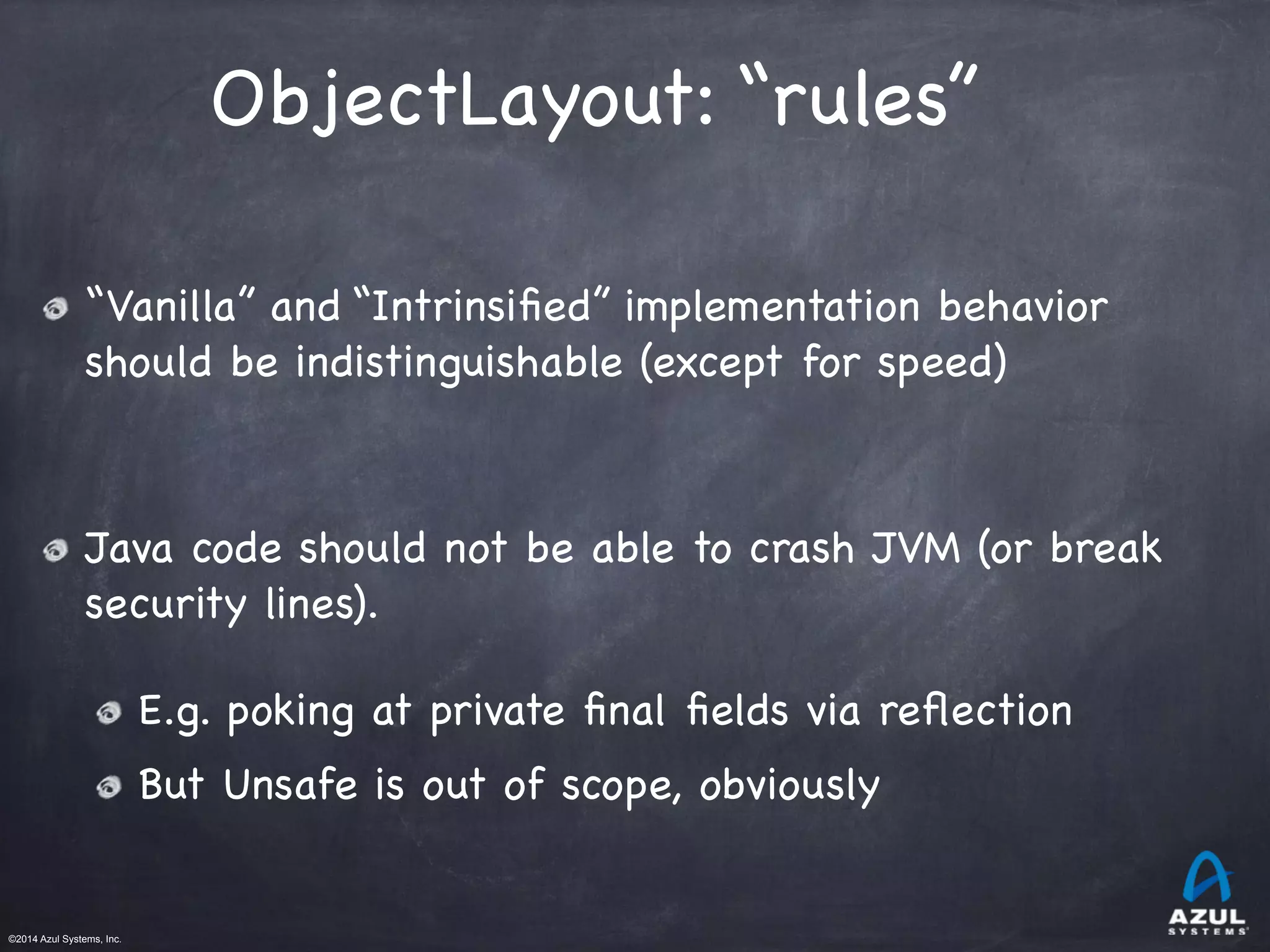 ©2014 Azul Systems, Inc.	
 	
 	
 	
 	
 	
ObjectLayout: “rules”
“Vanilla” and “Intrinsiﬁed” implementation behavior
should be indistinguishable (except for speed)

Java code should not be able to crash JVM (or break
security lines).

E.g. poking at private ﬁnal ﬁelds via reﬂection

But Unsafe is out of scope, obviously
 