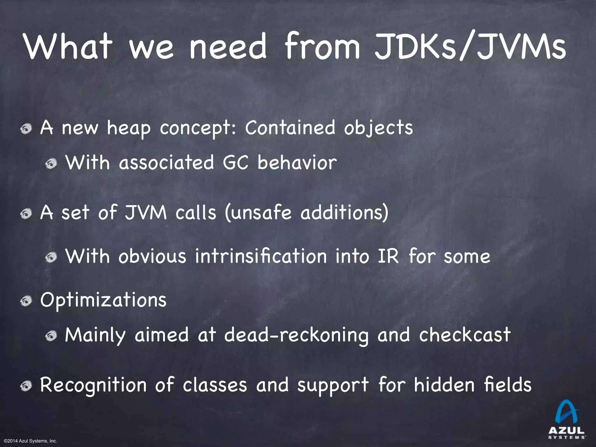 ©2014 Azul Systems, Inc.	
 	
 	
 	
 	
 	
What we need from JDKs/JVMs
A new heap concept: Contained objects

With associated GC behavior

A set of JVM calls (unsafe additions)

With obvious intrinsiﬁcation into IR for some 

Optimizations

Mainly aimed at dead-reckoning and checkcast

Recognition of classes and support for hidden ﬁelds
 