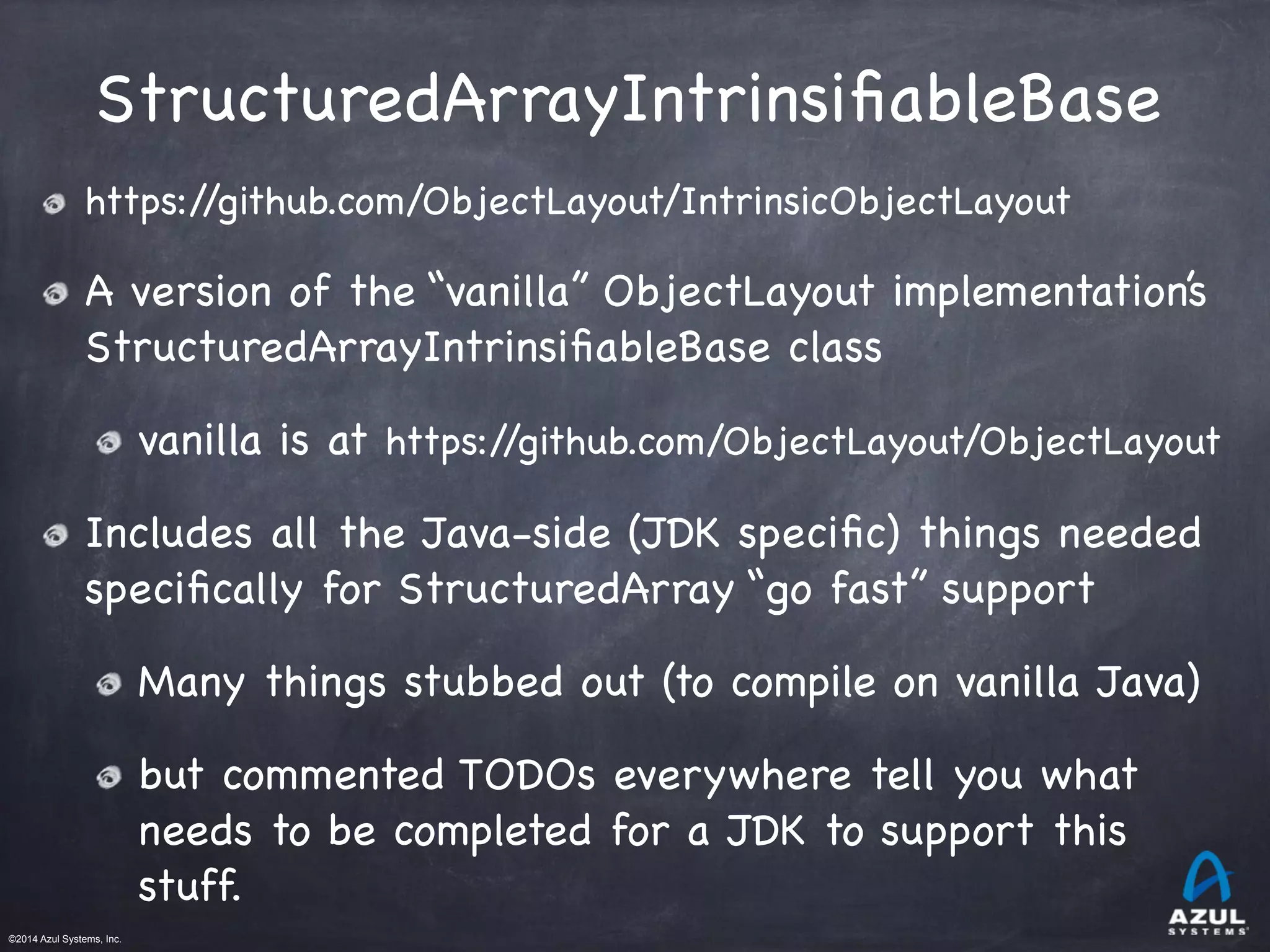 ©2014 Azul Systems, Inc.	
 	
 	
 	
 	
 	
StructuredArrayIntrinsiﬁableBase
https://github.com/ObjectLayout/IntrinsicObjectLayout

A version of the “vanilla” ObjectLayout implementation’s
StructuredArrayIntrinsiﬁableBase class

vanilla is at https://github.com/ObjectLayout/ObjectLayout

Includes all the Java-side (JDK speciﬁc) things needed
speciﬁcally for StructuredArray “go fast” support

Many things stubbed out (to compile on vanilla Java)

but commented TODOs everywhere tell you what
needs to be completed for a JDK to support this
stuff.
 
