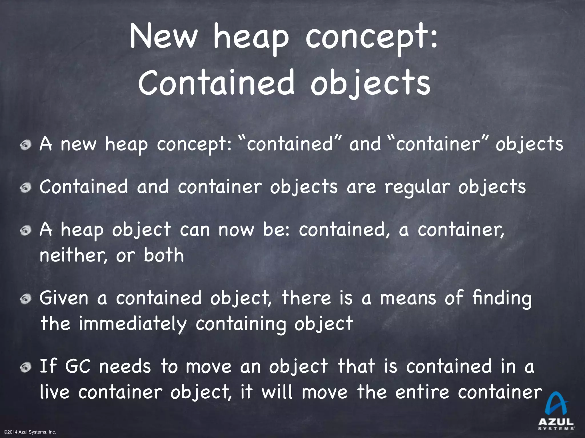 ©2014 Azul Systems, Inc.	
 	
 	
 	
 	
 	
New heap concept: 

Contained objects
A new heap concept: “contained” and “container” objects

Contained and container objects are regular objects

A heap object can now be: contained, a container,
neither, or both

Given a contained object, there is a means of ﬁnding
the immediately containing object

If GC needs to move an object that is contained in a
live container object, it will move the entire container
 