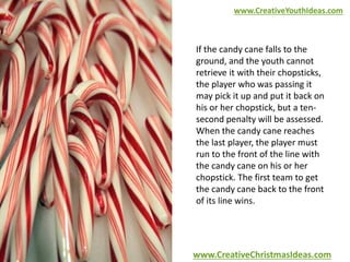 www.CreativeYouthIdeas.com 
If the candy cane falls to the 
ground, and the youth cannot 
retrieve it with their chopsticks, 
the player who was passing it 
may pick it up and put it back on 
his or her chopstick, but a ten-second 
penalty will be assessed. 
When the candy cane reaches 
the last player, the player must 
run to the front of the line with 
the candy cane on his or her 
chopstick. The first team to get 
the candy cane back to the front 
of its line wins. 
www.CreativeChristmasIdeas.com 
 
