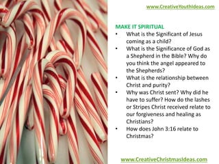 www.CreativeYouthIdeas.com 
MAKE IT SPIRITUAL 
• What is the Significant of Jesus 
coming as a child? 
• What is the Significance of God as 
a Shepherd in the Bible? Why do 
you think the angel appeared to 
the Shepherds? 
• What is the relationship between 
Christ and purity? 
• Why was Christ sent? Why did he 
have to suffer? How do the lashes 
or Stripes Christ received relate to 
our forgiveness and healing as 
Christians? 
• How does John 3:16 relate to 
Christmas? 
www.CreativeChristmasIdeas.com 
 