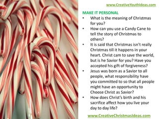 www.CreativeYouthIdeas.com 
MAKE IT PERSONAL 
• What is the meaning of Christmas 
for you? 
• How can you use a Candy Cane to 
tell the story of Christmas to 
others? 
• It is said that Christmas isn’t really 
Christmas till it happens in your 
heart. Christ cam to save the world, 
but is he Savior for you? Have you 
accepted his gift of forgiveness? 
• Jesus was born as a Savior to all 
people, what responsibility have 
you committed to so that all people 
might have an opportunity to 
Choose Christ as Savior? 
• How does Christ’s birth and his 
sacrifice affect how you live your 
day to day life? 
www.CreativeChristmasIdeas.com 
 