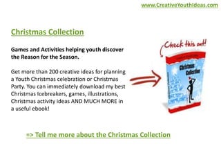 Christmas Collection 
Games and Activities helping youth discover 
the Reason for the Season. 
Get more than 200 creative ideas for planning 
a Youth Christmas celebration or Christmas 
Party. You can immediately download my best 
Christmas Icebreakers, games, illustrations, 
Christmas activity ideas AND MUCH MORE in 
a useful ebook! 
www.CreativeYouthIdeas.com 
=> Tell me more about the Christmas Collection 
