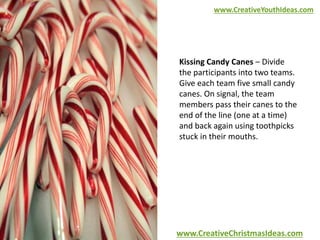 www.CreativeYouthIdeas.com 
Kissing Candy Canes – Divide 
the participants into two teams. 
Give each team five small candy 
canes. On signal, the team 
members pass their canes to the 
end of the line (one at a time) 
and back again using toothpicks 
stuck in their mouths. 
www.CreativeChristmasIdeas.com 
 