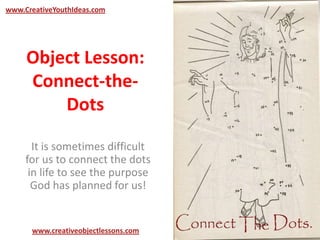 Object Lesson:
Connect-the-
Dots
It is sometimes difficult
for us to connect the dots
in life to see the purpose
God has planned for us!
www.CreativeYouthIdeas.com
www.creativeobjectlessons.com
 