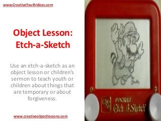 Object Lesson:
Etch-a-Sketch
Use an etch-a-sketch as an
object lesson or children’s
sermon to teach youth or
children about things that
are temporary or about
forgiveness.
www.CreativeYouthIdeas.com
www.creativeobjectlessons.com
 