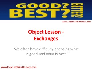 Object Lesson -
Exchanges
We often have difficulty choosing what
is good and what is best.
www.CreativeYouthIdeas.com
www.CreativeObjectLessons.com
 