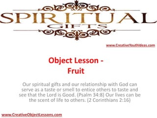 Object Lesson -
Fruit
Our spiritual gifts and our relationship with God can
serve as a taste or smell to entice others to taste and
see that the Lord is Good. (Psalm 34:8) Our lives can be
the scent of life to others. (2 Corinthians 2:16)
www.CreativeYouthIdeas.com
www.CreativeObjectLessons.com
 