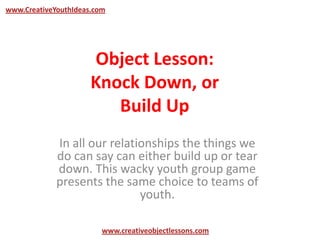 Object Lesson:
Knock Down, or
Build Up
In all our relationships the things we
do can say can either build up or tear
down. This wacky youth group game
presents the same choice to teams of
youth.
www.CreativeYouthIdeas.com
www.creativeobjectlessons.com
 