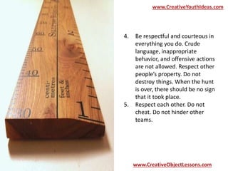 www.CreativeYouthIdeas.com 
4. Be respectful and courteous in 
everything you do. Crude 
language, inappropriate 
behavior, and offensive actions 
are not allowed. Respect other 
people’s property. Do not 
destroy things. When the hunt 
is over, there should be no sign 
that it took place. 
5. Respect each other. Do not 
cheat. Do not hinder other 
teams. 
www.CreativeObjectLessons.com 
 