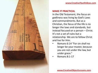 www.CreativeYouthIdeas.com 
MAKE IT PRACTICAL 
In the Old Testament, the focus on 
godliness was living by God’s Laws 
and commandments. But as a 
Christian, the focus of the life is no 
longer the laws and standards, but 
instead focused on a person – Christ. 
It’s not a set of rules but a 
relationship. We are to follow Christ 
and live for Him. 
• Romans 6:14 “For sin shall no 
longer be your master, because 
you are not under the law, but 
under grace.” 
• Romans 8:1-17 
www.CreativeObjectLessons.com 
 