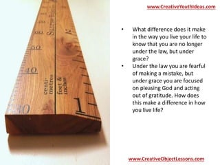 www.CreativeYouthIdeas.com 
• What difference does it make 
in the way you live your life to 
know that you are no longer 
under the law, but under 
grace? 
• Under the law you are fearful 
of making a mistake, but 
under grace you are focused 
on pleasing God and acting 
out of gratitude. How does 
this make a difference in how 
you live life? 
www.CreativeObjectLessons.com 
 