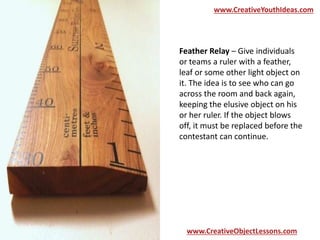 www.CreativeYouthIdeas.com 
Feather Relay – Give individuals 
or teams a ruler with a feather, 
leaf or some other light object on 
it. The idea is to see who can go 
across the room and back again, 
keeping the elusive object on his 
or her ruler. If the object blows 
off, it must be replaced before the 
contestant can continue. 
www.CreativeObjectLessons.com 
 