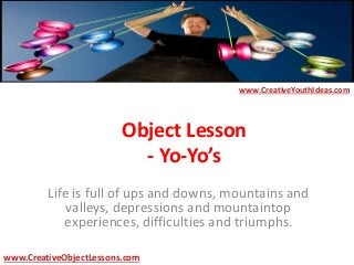 Object Lesson
- Yo-Yo’s
Life is full of ups and downs, mountains and
valleys, depressions and mountaintop
experiences, difficulties and triumphs.
www.CreativeYouthIdeas.com
www.CreativeObjectLessons.com
 