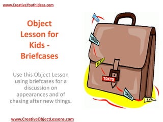 www.CreativeYouthIdeas.com

Object
Lesson for
Kids Briefcases
Use this Object Lesson
using briefcases for a
discussion on
appearances and of
chasing after new things.
www.CreativeObjectLessons.com

 
