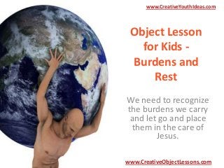 www.CreativeYouthIdeas.com

Object Lesson
for Kids Burdens and
Rest
We need to recognize
the burdens we carry
and let go and place
them in the care of
Jesus.
www.CreativeObjectLessons.com

 
