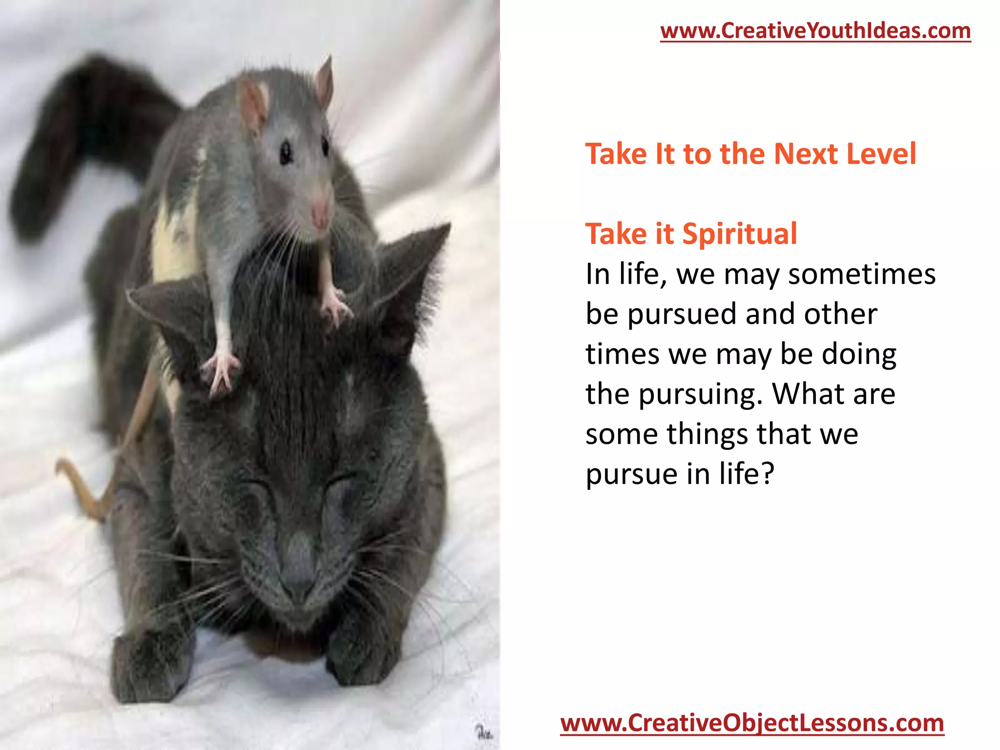 www.CreativeYouthIdeas.com

Take It to the Next Level

Take it Spiritual
In life, we may sometimes
be pursued and other
times we may be doing
the pursuing. What are
some things that we
pursue in life?

www.CreativeObjectLessons.com

 