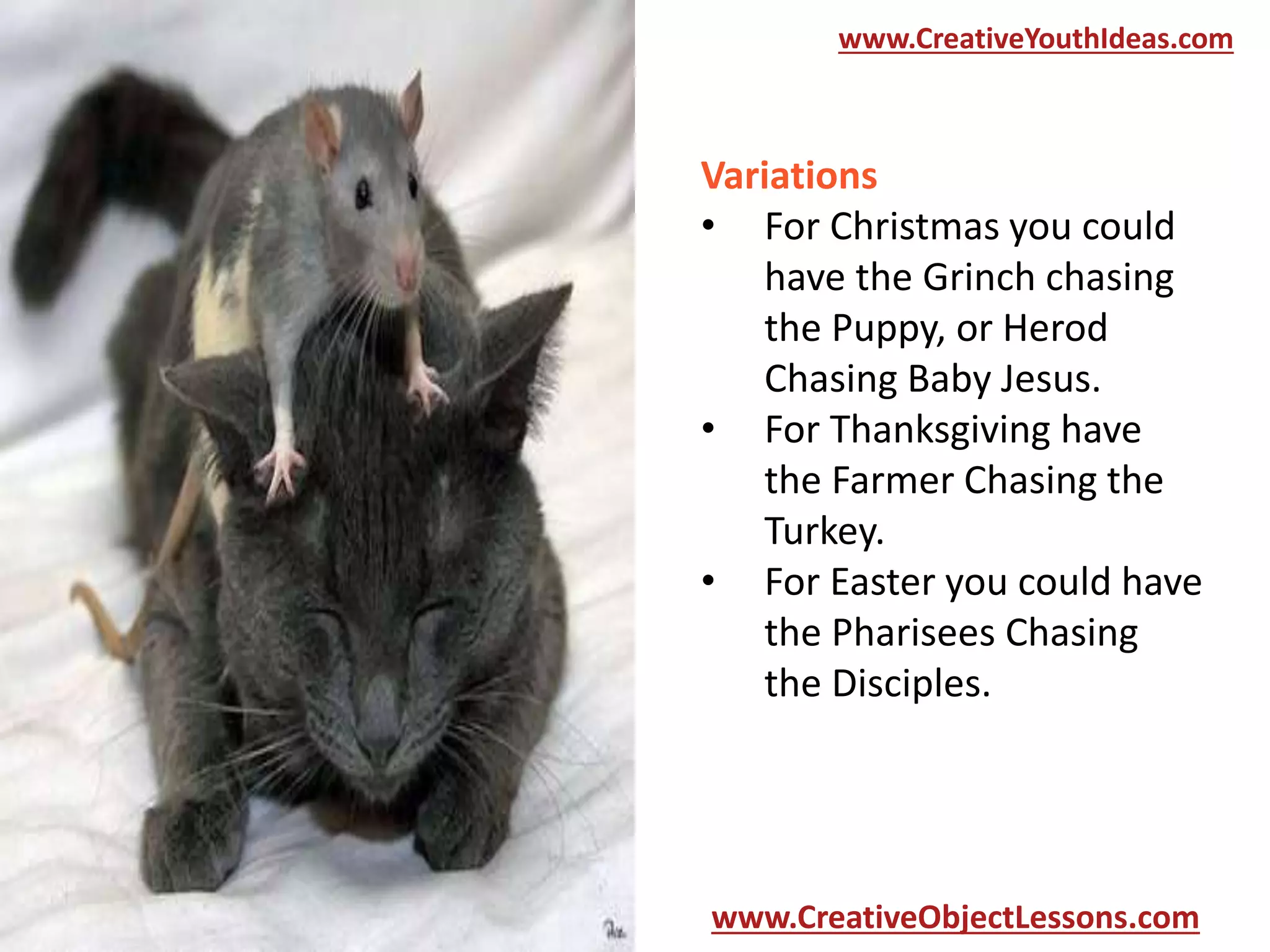 www.CreativeYouthIdeas.com

Variations
• For Christmas you could
have the Grinch chasing
the Puppy, or Herod
Chasing Baby Jesus.
• For Thanksgiving have
the Farmer Chasing the
Turkey.
• For Easter you could have
the Pharisees Chasing
the Disciples.

www.CreativeObjectLessons.com

 