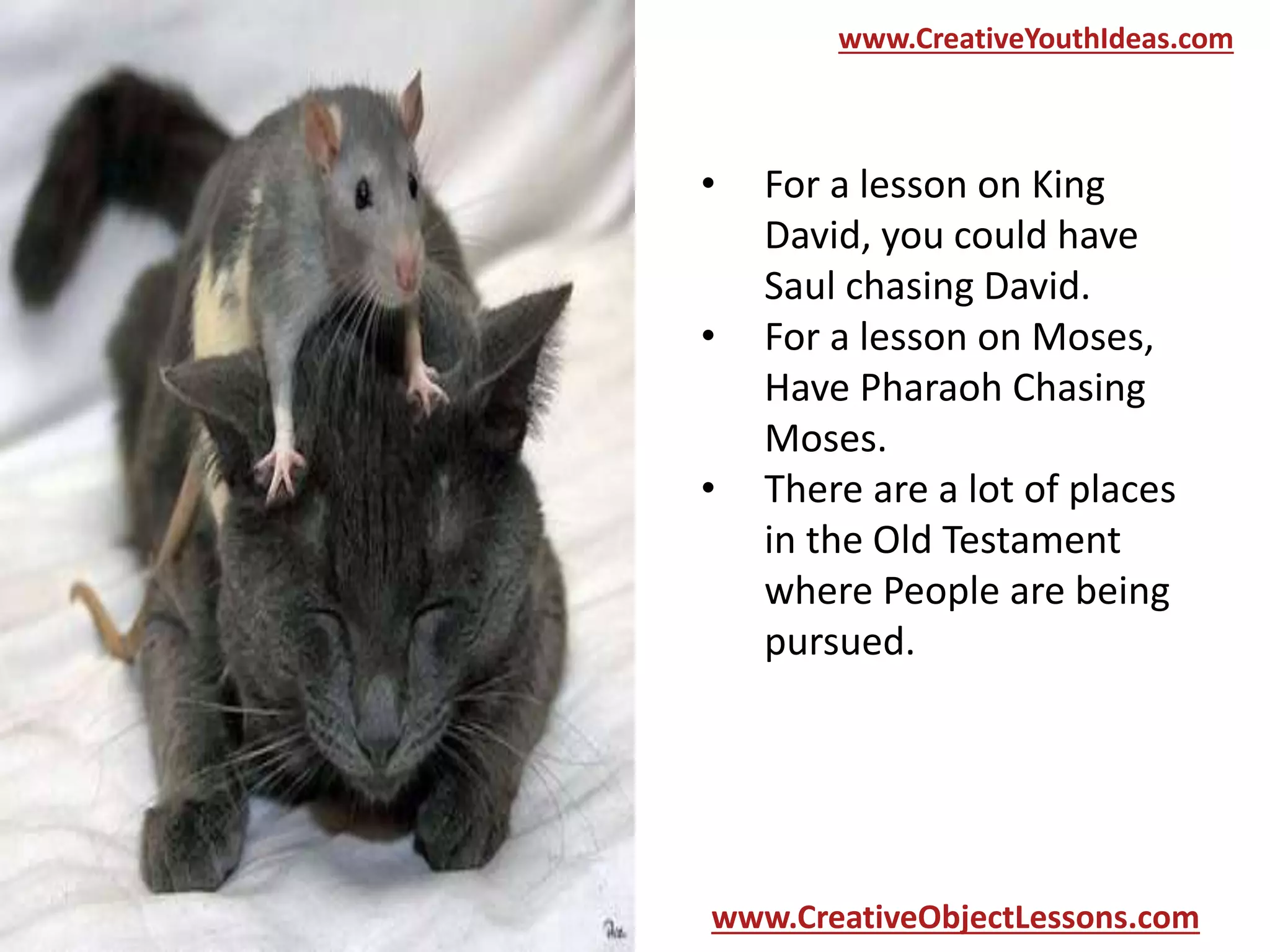 www.CreativeYouthIdeas.com

•
•
•

For a lesson on King
David, you could have
Saul chasing David.
For a lesson on Moses,
Have Pharaoh Chasing
Moses.
There are a lot of places
in the Old Testament
where People are being
pursued.

www.CreativeObjectLessons.com

 