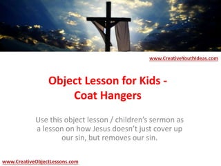 Object Lesson for Kids -
Coat Hangers
Use this object lesson / children’s sermon as
a lesson on how Jesus doesn’t just cover up
our sin, but removes our sin.
www.CreativeYouthIdeas.com
www.CreativeObjectLessons.com
 