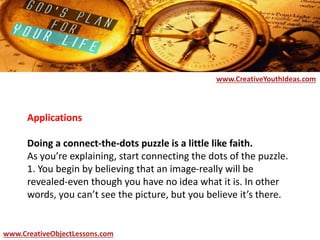 Applications
Doing a connect-the-dots puzzle is a little like faith.
As you’re explaining, start connecting the dots of the puzzle.
1. You begin by believing that an image-really will be
revealed-even though you have no idea what it is. In other
words, you can’t see the picture, but you believe it’s there.
www.CreativeYouthIdeas.com
www.CreativeObjectLessons.com
 