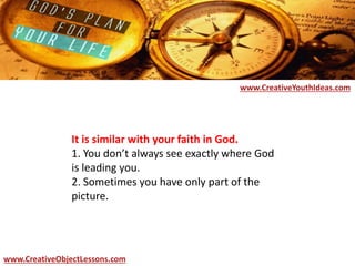 It is similar with your faith in God.
1. You don’t always see exactly where God
is leading you.
2. Sometimes you have only part of the
picture.
www.CreativeYouthIdeas.com
www.CreativeObjectLessons.com
 