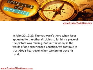 In John 20:19-29, Thomas wasn’t there when Jesus
appeared to the other disciples so for him a piece of
the picture was missing. But faith is when, in the
words of one experienced Christian, we continue to
trust God’s heart even when we cannot trace his
hand.
www.CreativeYouthIdeas.com
www.CreativeObjectLessons.com
 