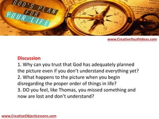 Discussion
1. Why can you trust that God has adequately planned
the picture even if you don’t understand everything yet?
2. What happens to the picture when you begin
disregarding the proper order of things in life?
3. DO you feel, like Thomas, you missed something and
now are lost and don’t understand?
www.CreativeYouthIdeas.com
www.CreativeObjectLessons.com
 