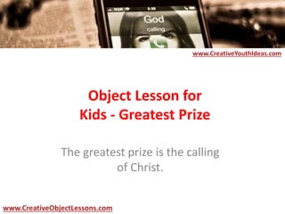 Object Lesson for
Kids - Greatest Prize
The greatest prize is the calling
of Christ.
www.CreativeYouthIdeas.com
www.CreativeObjectLessons.com
 
