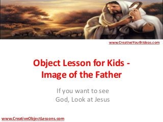Object Lesson for Kids -
Image of the Father
If you want to see
God, Look at Jesus
www.CreativeYouthIdeas.com
www.CreativeObjectLessons.com
 