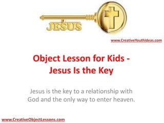 Object Lesson for Kids -
Jesus Is the Key
Jesus is the key to a relationship with
God and the only way to enter heaven.
www.CreativeYouthIdeas.com
www.CreativeObjectLessons.com
 