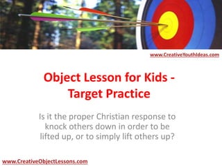 Object Lesson for Kids -
Target Practice
Is it the proper Christian response to
knock others down in order to be
lifted up, or to simply lift others up?
www.CreativeYouthIdeas.com
www.CreativeObjectLessons.com
 
