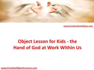 Object Lesson for Kids - the
Hand of God at Work Within Us
www.CreativeYouthIdeas.com
www.CreativeObjectLessons.com
 