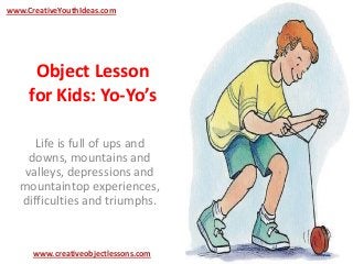 Object Lesson
for Kids: Yo-Yo’s
Life is full of ups and
downs, mountains and
valleys, depressions and
mountaintop experiences,
difficulties and triumphs.
www.CreativeYouthIdeas.com
www.creativeobjectlessons.com
 