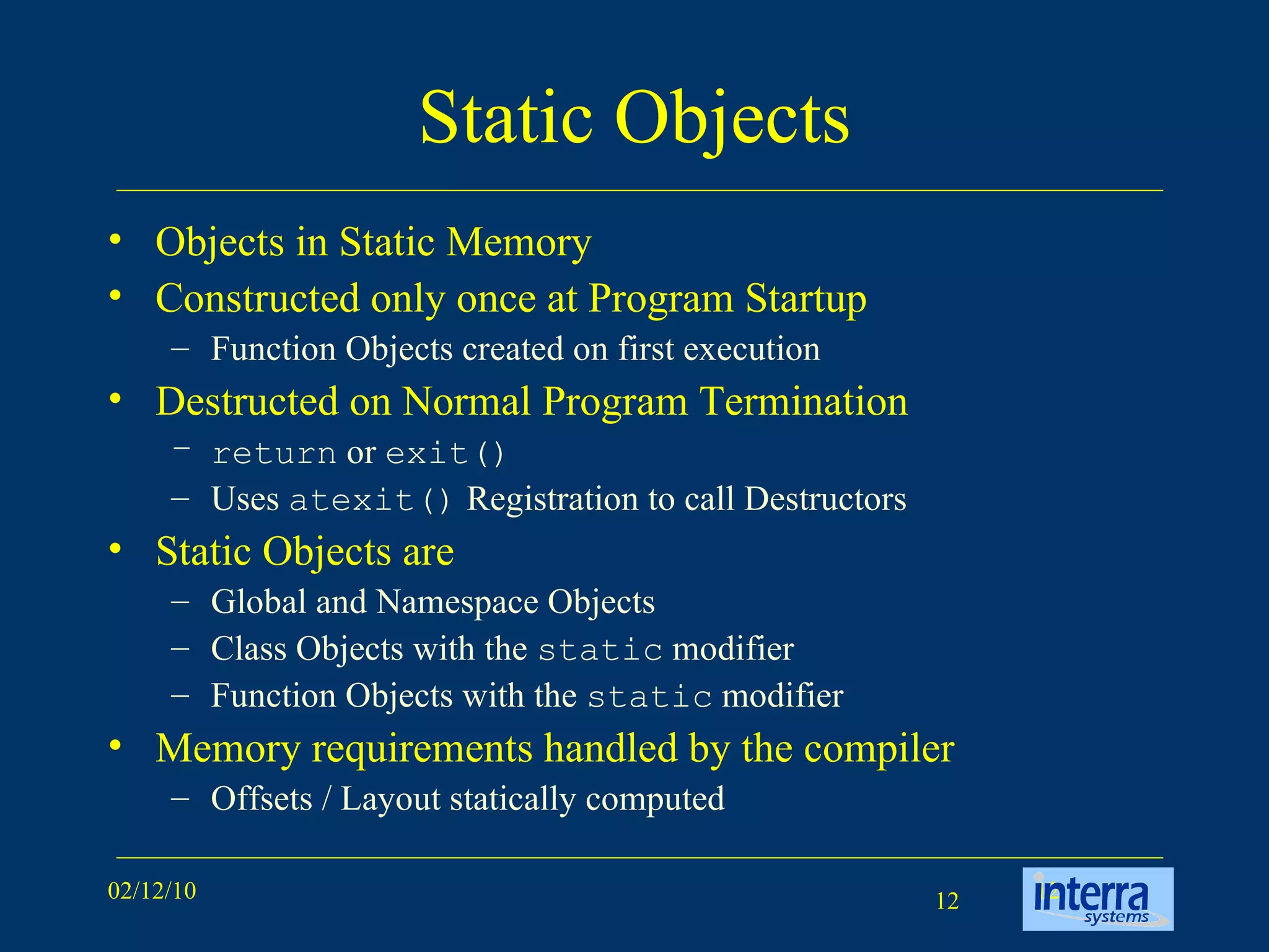 Static Objects Objects in Static Memory Constructed only once at Program Startup Function Objects created on first execution Destructed on Normal Program Termination return  or  exit() Uses  atexit()  Registration to call Destructors Static Objects are Global and Namespace Objects Class Objects with the  static  modifier Function Objects with the  static  modifier Memory requirements handled by the compiler Offsets / Layout statically computed 