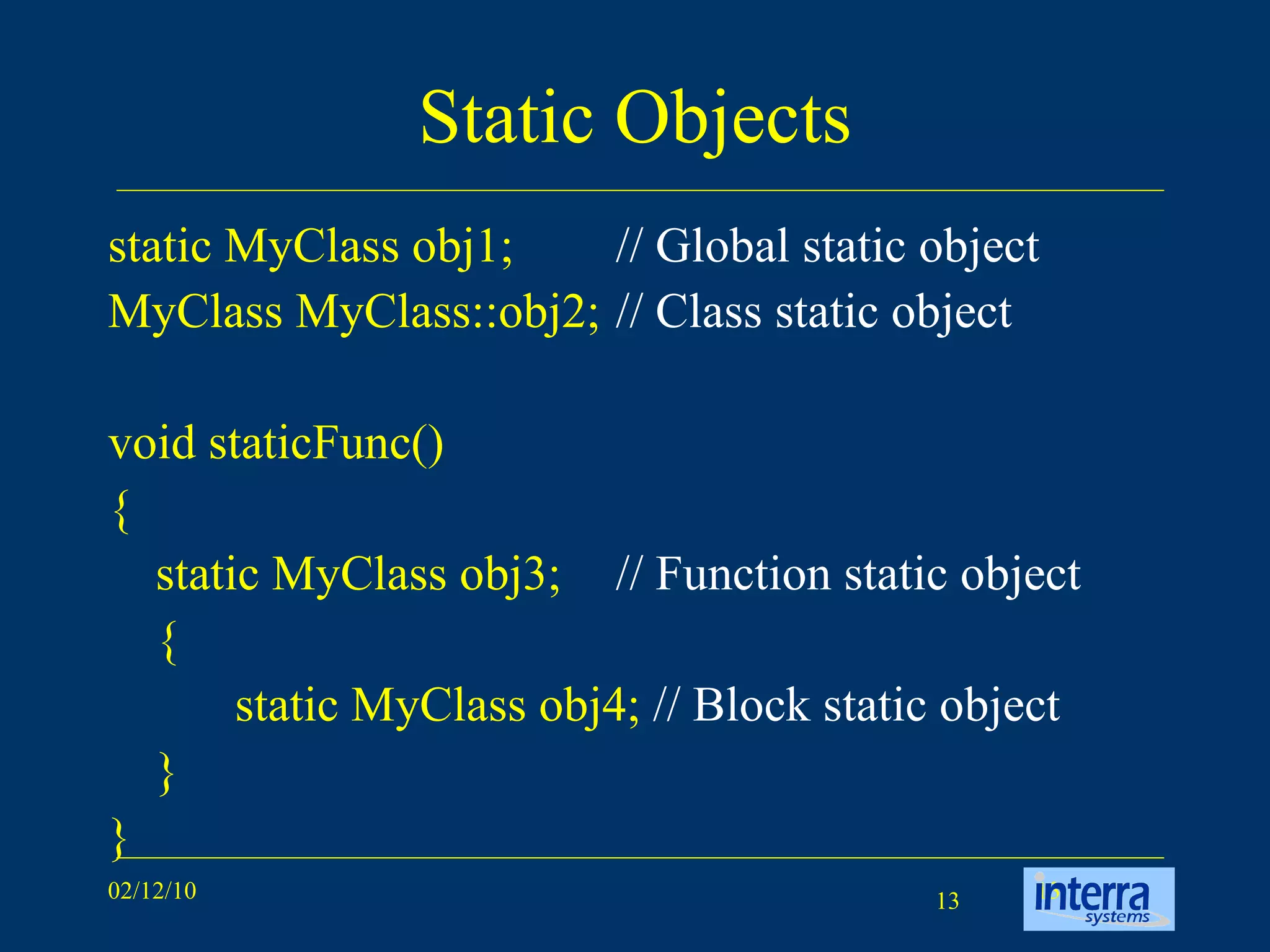 Static Objects static MyClass obj1;  // Global static object MyClass MyClass::obj2;  // Class static object   void staticFunc() { static MyClass obj3;  // Function static object { static MyClass obj4;  // Block static object } } 