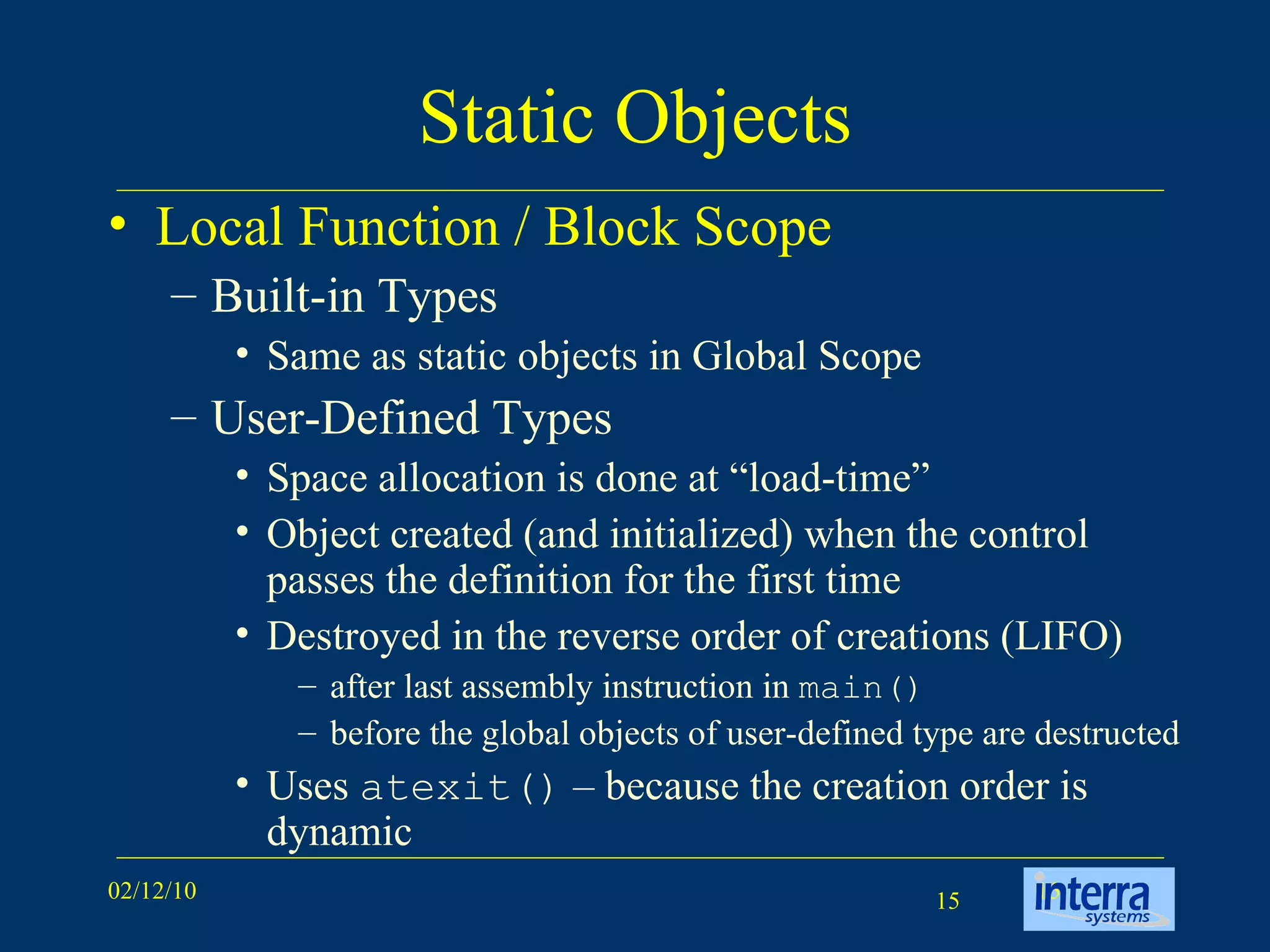 Static Objects Local Function / Block Scope Built-in Types Same as static objects in Global Scope User-Defined Types Space allocation is done at “load-time” Object created (and initialized) when the control passes the definition for the first time Destroyed in the reverse order of creations (LIFO) after last assembly instruction in  main() before the global objects of user-defined type are destructed Uses  atexit()  – because the creation order is dynamic 