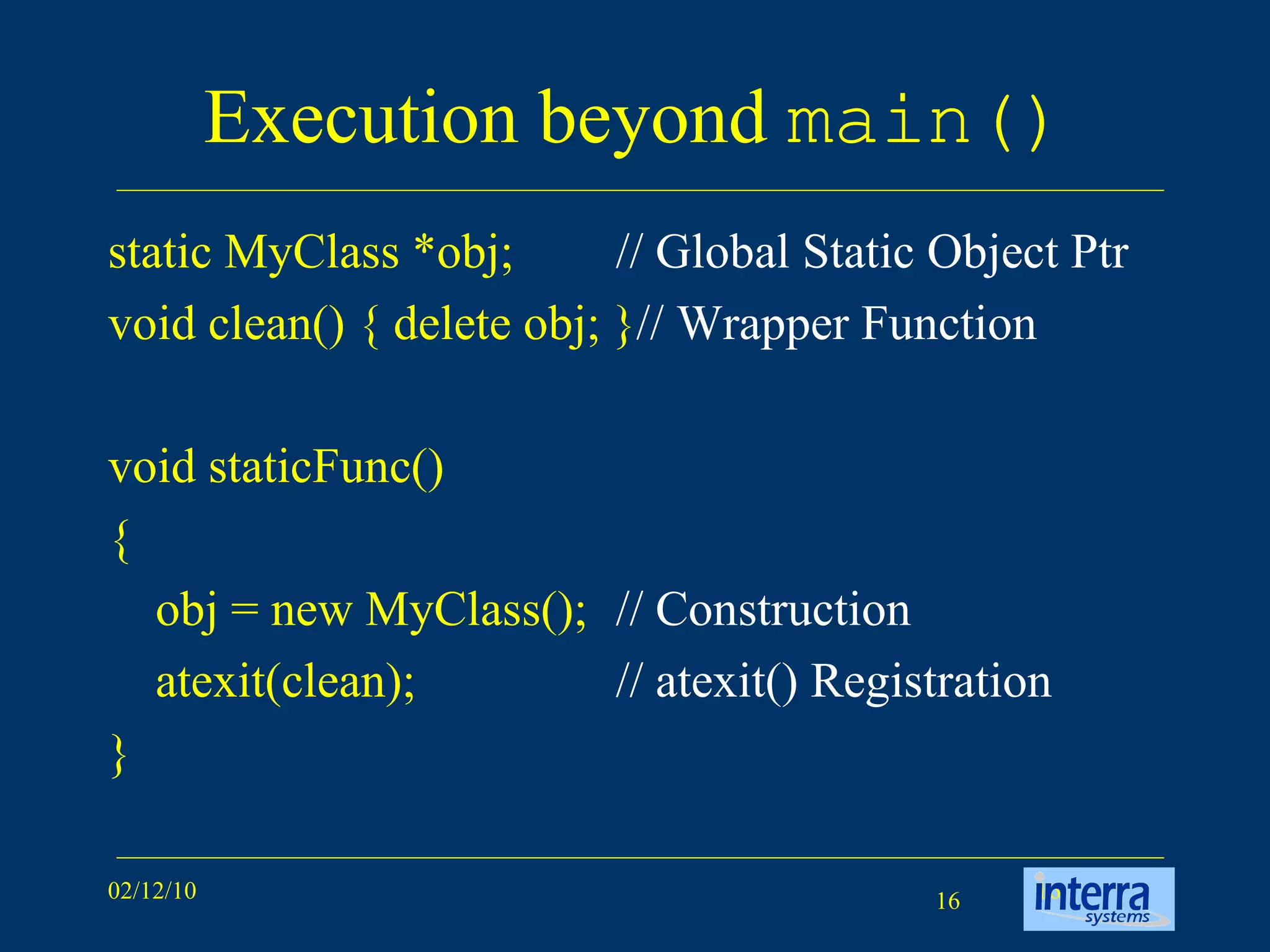 Execution beyond  main() static MyClass *obj; // Global Static Object Ptr   void clean() { delete obj; } // Wrapper Function void staticFunc() { obj = new MyClass(); // Construction atexit(clean); // atexit() Registration } 