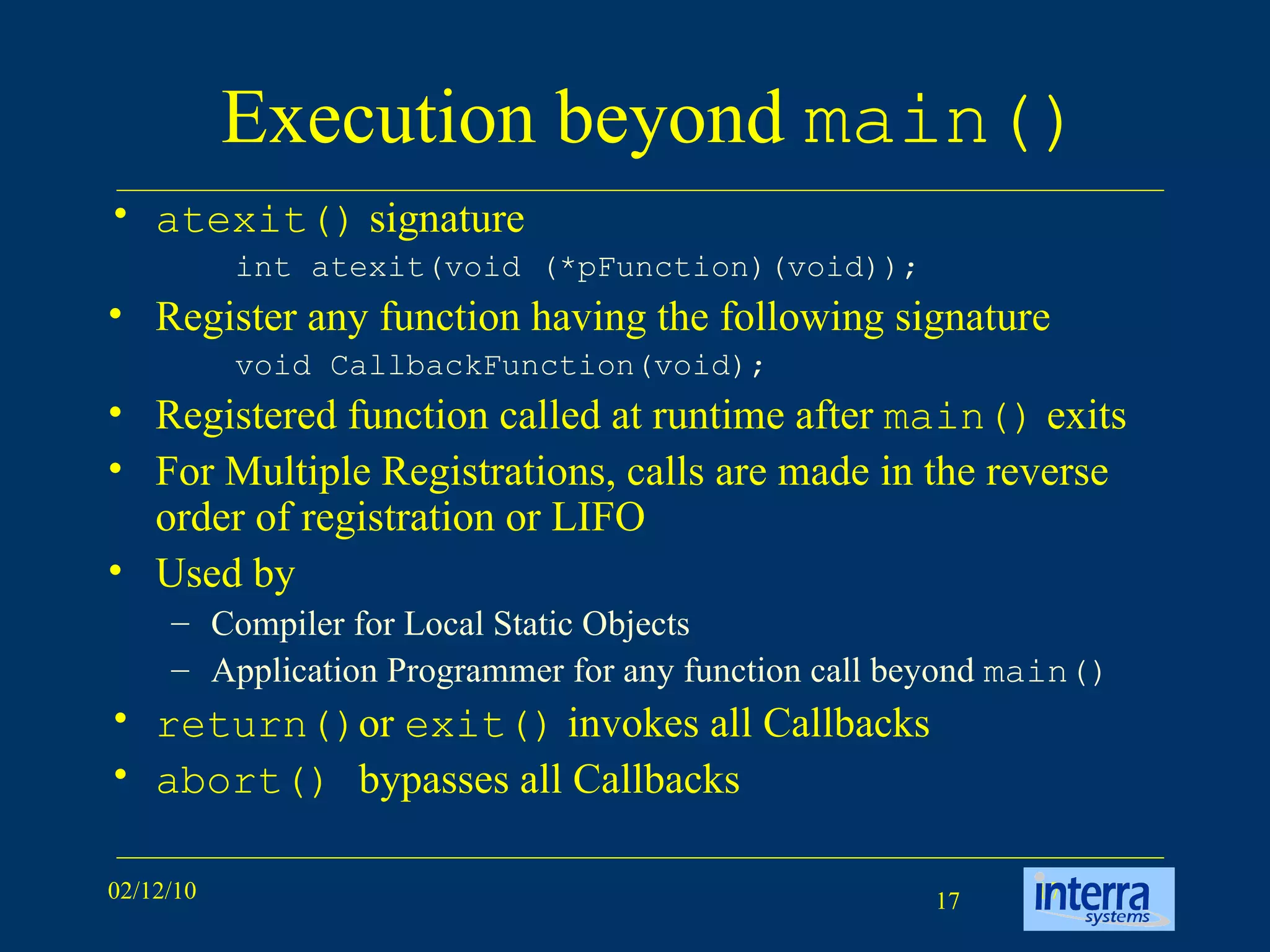 Execution beyond  main() atexit()  signature int atexit(void (*pFunction)(void));  Register any function having the following signature void CallbackFunction(void); Registered function called at runtime after  main()  exits For Multiple Registrations, calls are made in the reverse order of registration or LIFO Used by Compiler for Local Static Objects Application Programmer for any function call beyond  main() return() or  exit()  invokes all Callbacks abort()  bypasses all Callbacks 