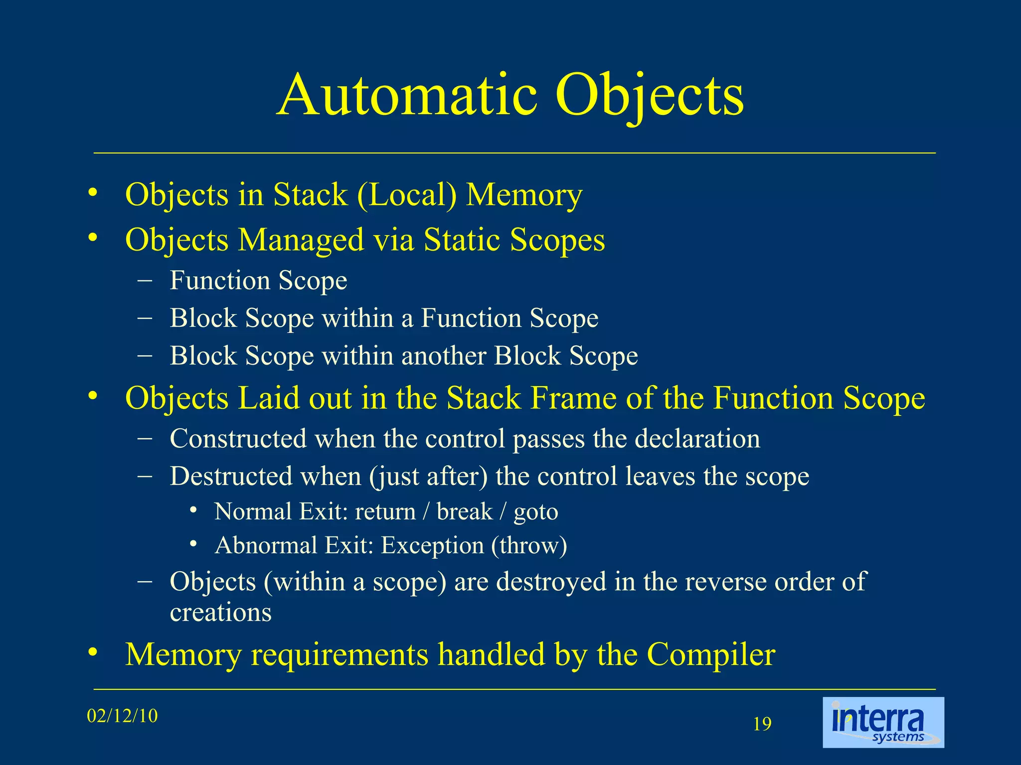Automatic Objects Objects in Stack (Local) Memory Objects Managed via Static Scopes Function Scope Block Scope within a Function Scope Block Scope within another Block Scope Objects Laid out in the Stack Frame of the Function Scope Constructed when the control passes the declaration  Destructed when (just after) the control leaves the scope Normal Exit: return / break / goto Abnormal Exit: Exception (throw) Objects (within a scope) are destroyed in the reverse order of creations Memory requirements handled by the Compiler 
