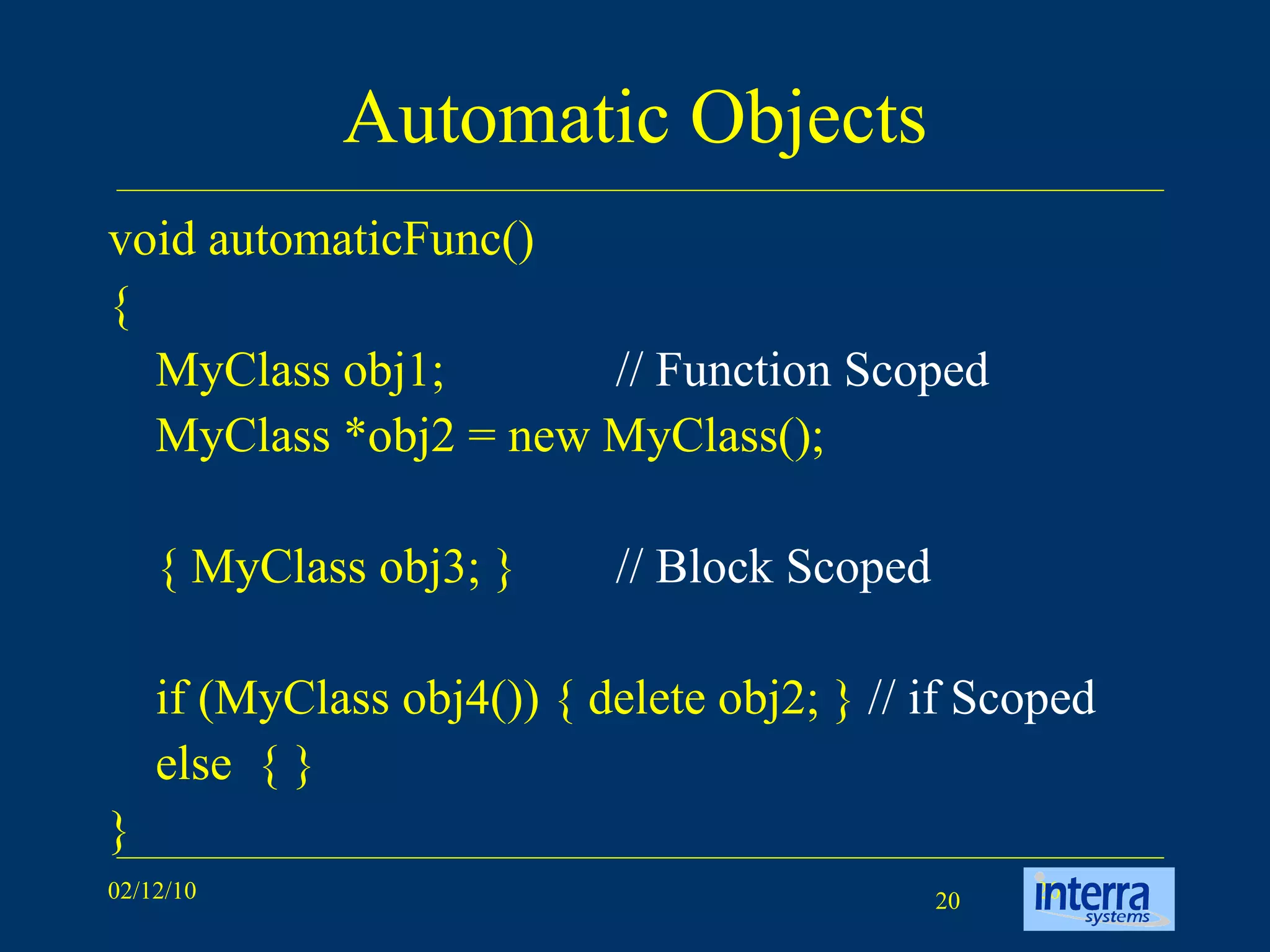 Automatic Objects void automaticFunc() { MyClass obj1; // Function Scoped MyClass *obj2 = new MyClass(); { MyClass obj3; } // Block Scoped if (MyClass obj4()) { delete obj2; }  // if Scoped else  { } } 