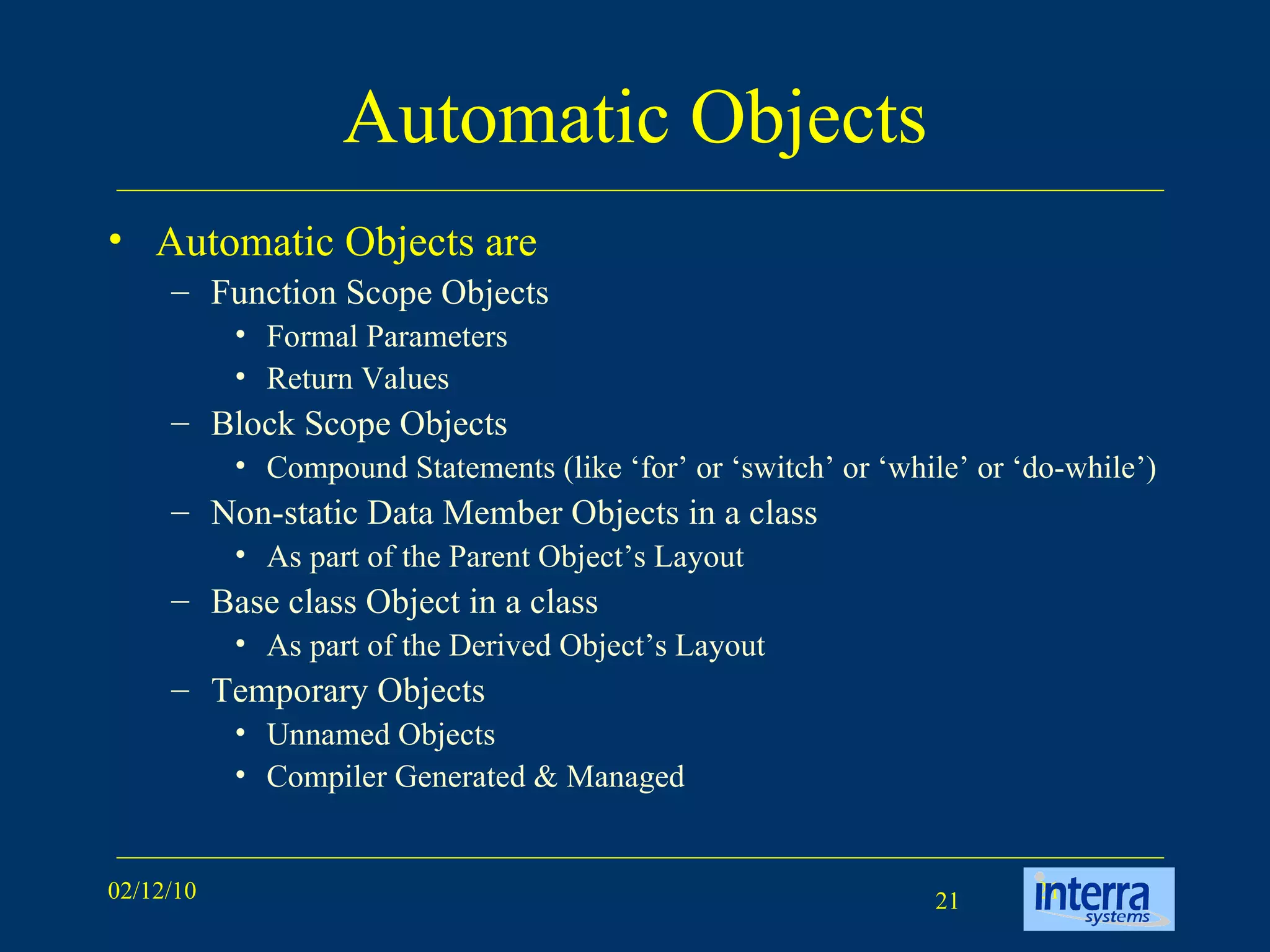 Automatic Objects Automatic Objects are Function Scope Objects Formal Parameters Return Values Block Scope Objects Compound Statements (like ‘for’ or ‘switch’ or ‘while’ or ‘do-while’) Non-static Data Member Objects in a class As part of the Parent Object’s Layout Base class Object in a class As part of the Derived Object’s Layout Temporary Objects Unnamed Objects Compiler Generated & Managed 