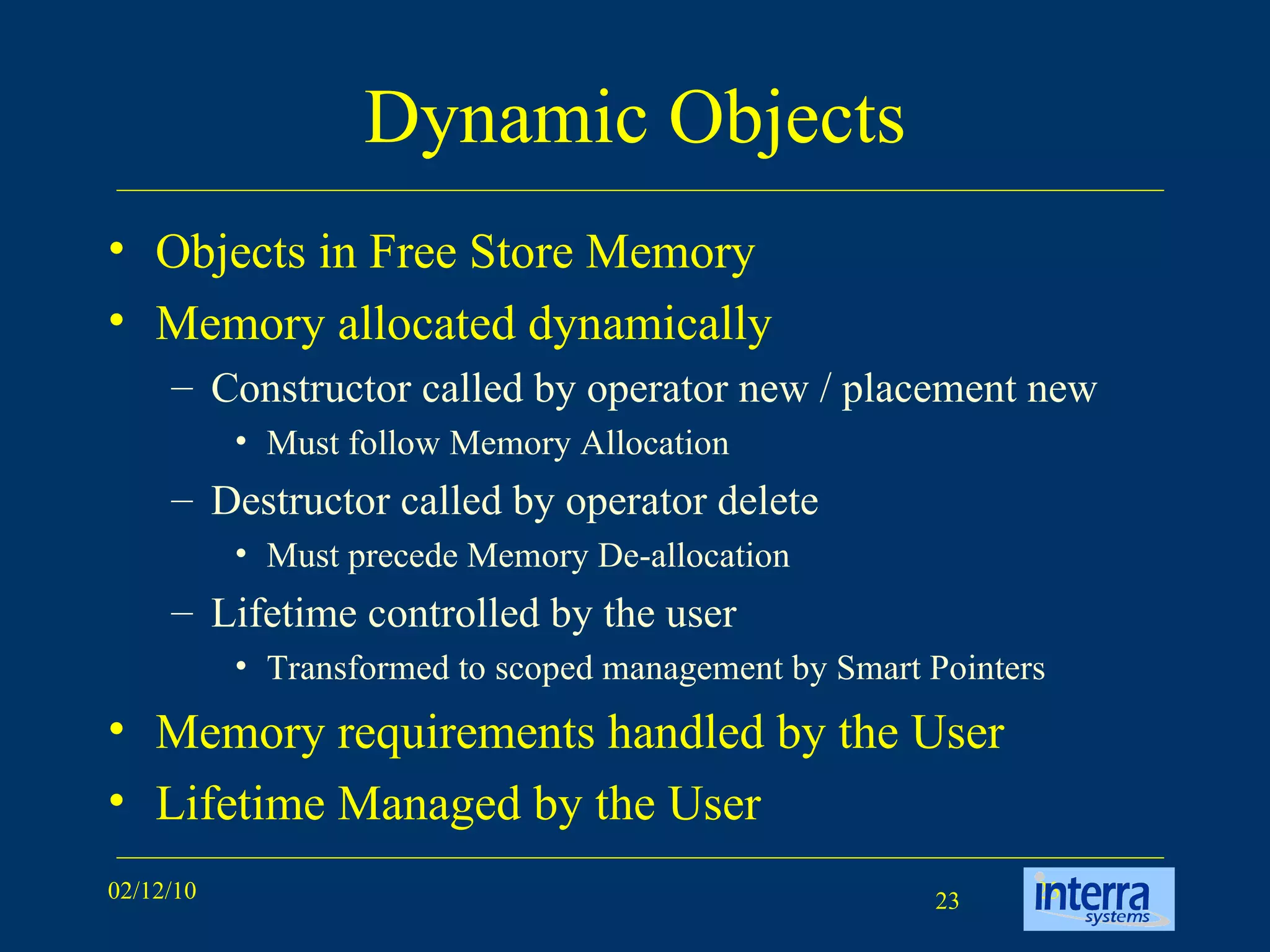 Dynamic Objects Objects in Free Store Memory Memory allocated dynamically Constructor called by operator new / placement new Must follow Memory Allocation Destructor called by operator delete Must precede Memory De-allocation Lifetime controlled by the user Transformed to scoped management by Smart Pointers Memory requirements handled by the User Lifetime Managed by the User  