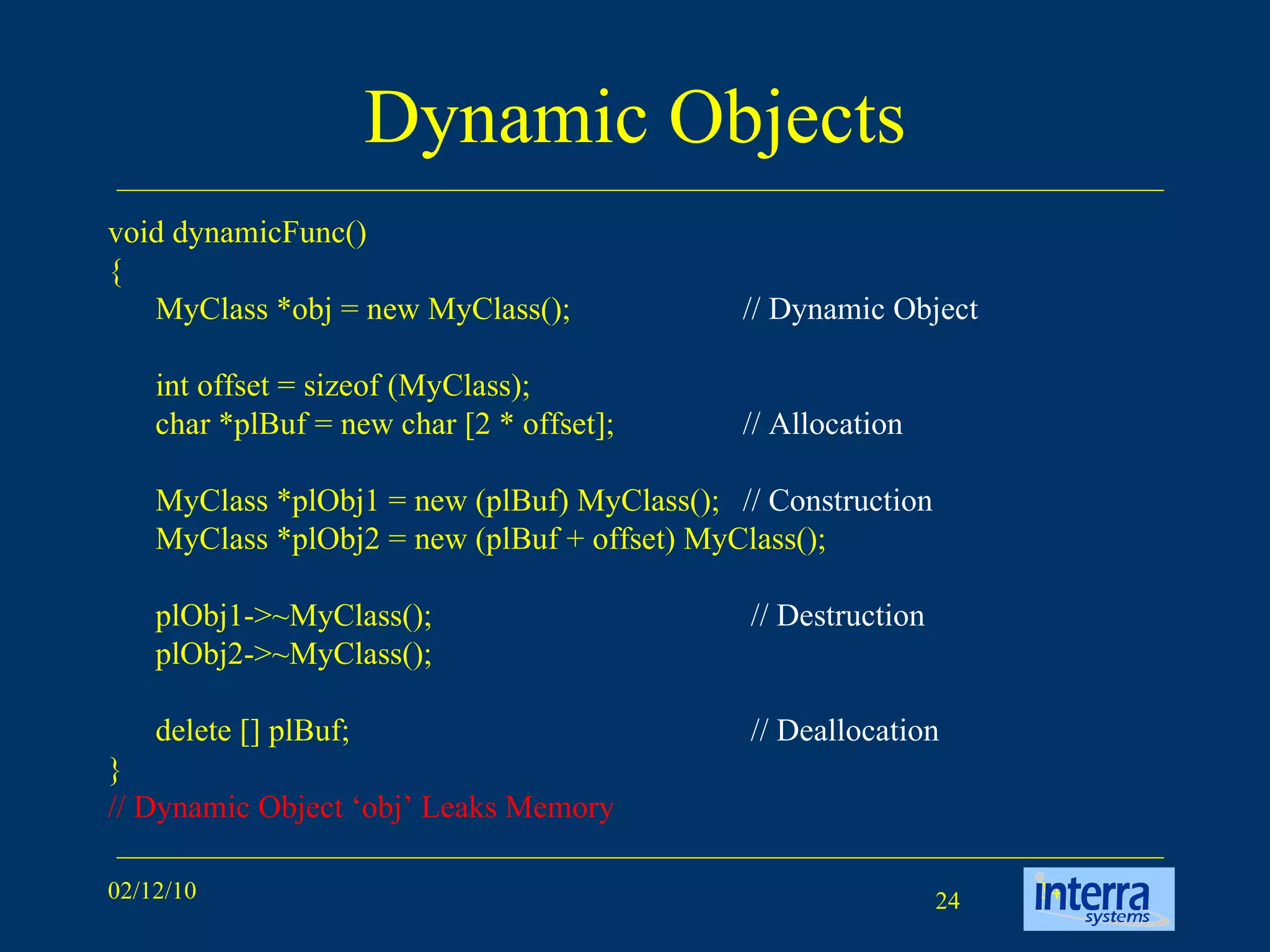 Dynamic Objects void dynamicFunc() { MyClass *obj = new MyClass(); // Dynamic Object int offset = sizeof (MyClass); char *plBuf = new char [2 * offset]; // Allocation MyClass *plObj1 = new (plBuf) MyClass();  // Construction MyClass *plObj2 = new (plBuf + offset) MyClass(); plObj1->~MyClass();   // Destruction plObj2->~MyClass(); delete [] plBuf;   // Deallocation } // Dynamic Object ‘obj’ Leaks Memory 