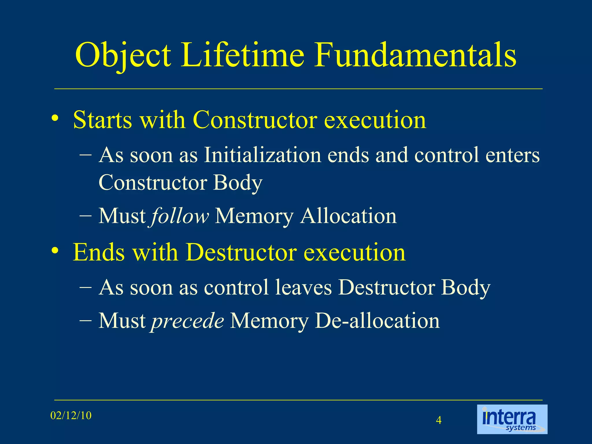 Object Lifetime Fundamentals Starts with Constructor execution  As soon as Initialization ends and control enters Constructor Body  Must  follow  Memory Allocation Ends with Destructor execution As soon as control leaves Destructor Body Must  precede  Memory De-allocation 