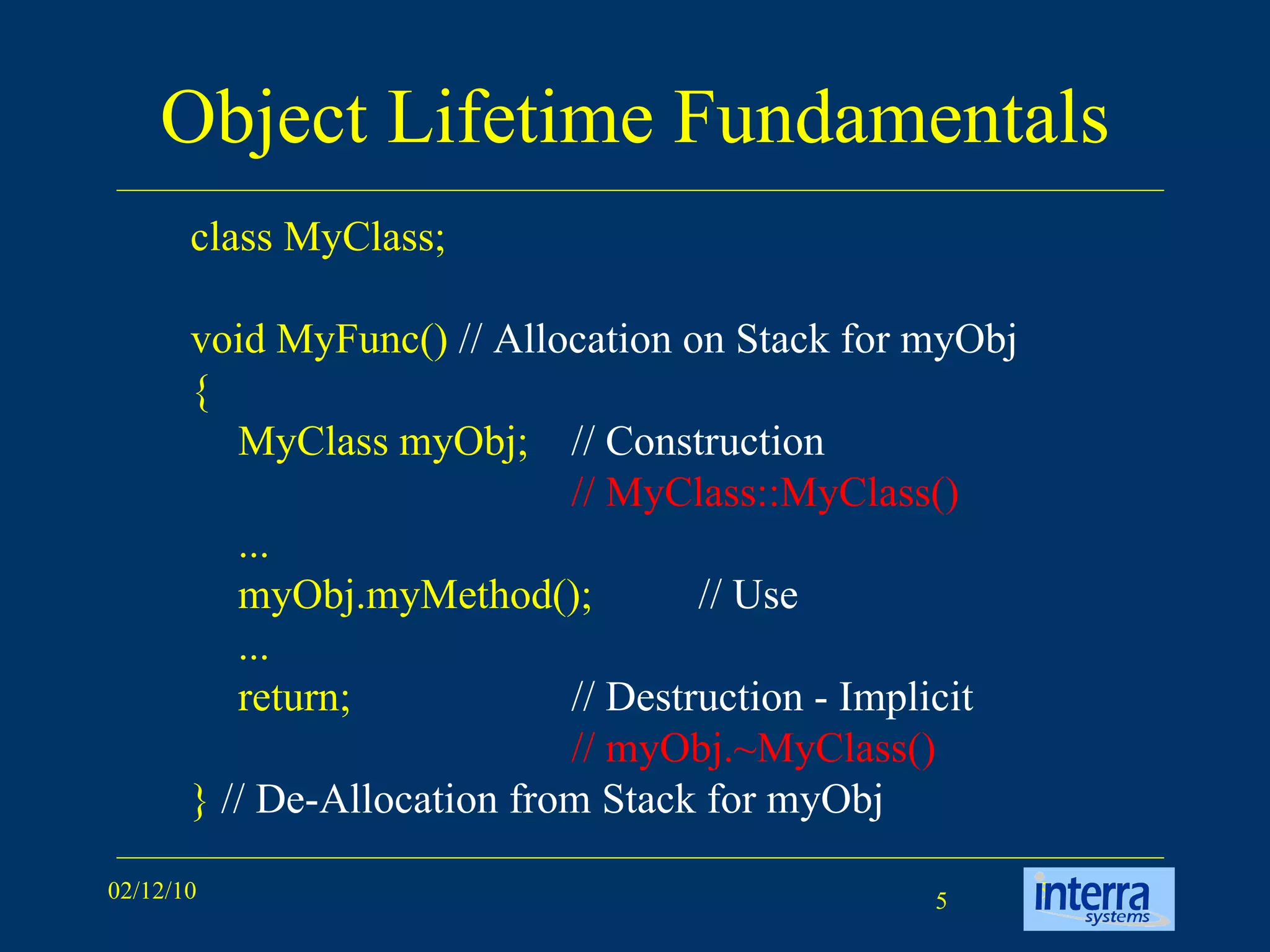 Object Lifetime Fundamentals class MyClass; void MyFunc()  // Allocation on Stack for myObj { MyClass myObj;  // Construction // MyClass::MyClass()   ... myObj.myMethod(); // Use ... return;  // Destruction - Implicit // myObj.~MyClass() }  // De-Allocation from Stack for myObj 
