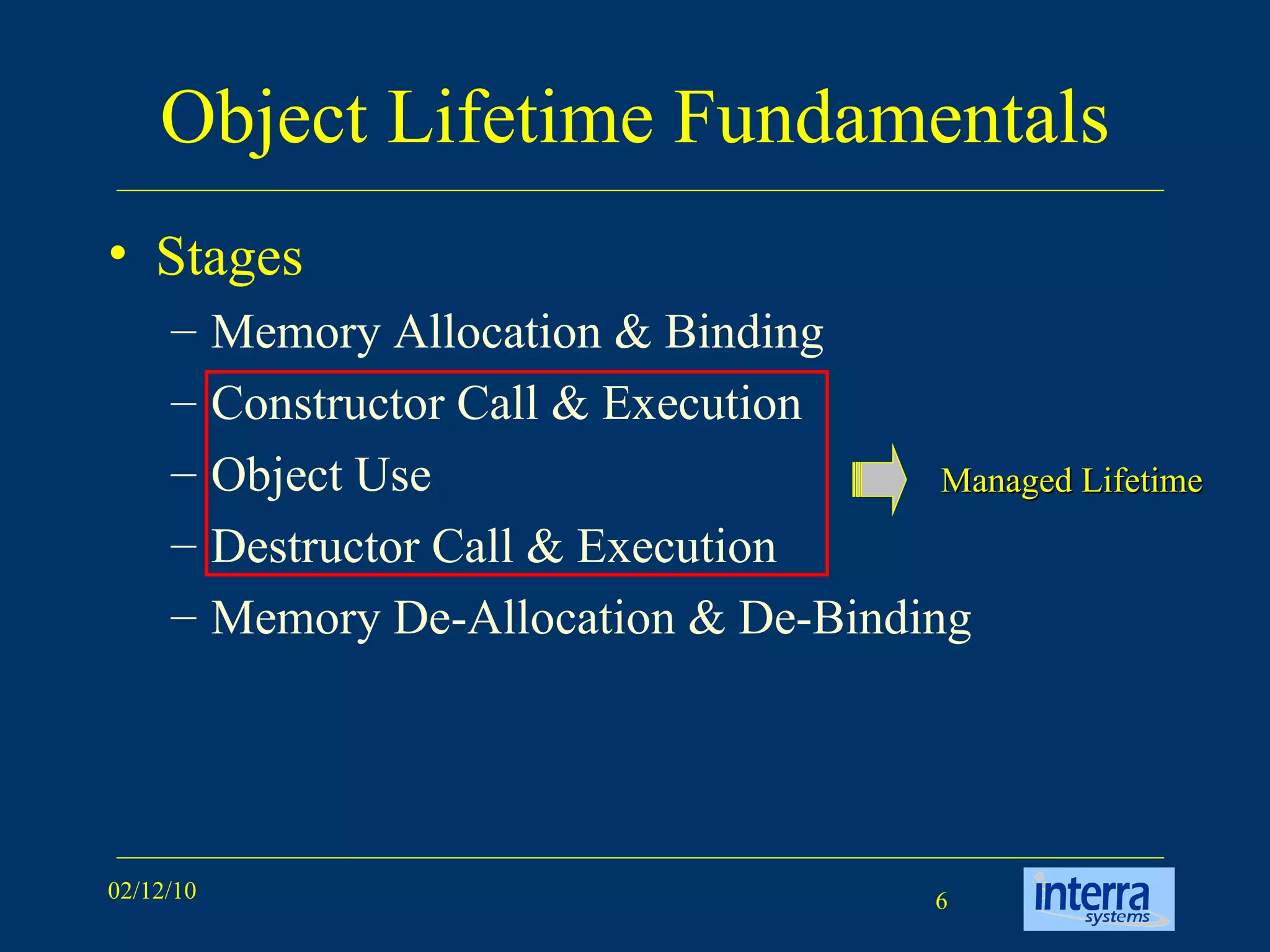 Object Lifetime Fundamentals Stages Memory Allocation & Binding Constructor Call & Execution Object Use Destructor Call & Execution Memory De-Allocation & De-Binding Managed Lifetime 