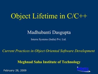 February 28, 2009 Object Lifetime in C/C++ Madhubanti Dasgupta Interra Systems (India) Pvt. Ltd.   Current Practices in Object Oriented Software Development   Meghnad Saha Institute of Technology 