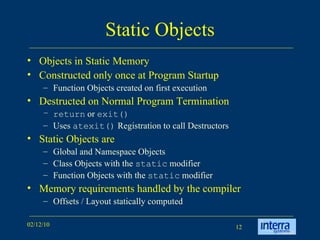 Static Objects Objects in Static Memory Constructed only once at Program Startup Function Objects created on first execution Destructed on Normal Program Termination return  or  exit() Uses  atexit()  Registration to call Destructors Static Objects are Global and Namespace Objects Class Objects with the  static  modifier Function Objects with the  static  modifier Memory requirements handled by the compiler Offsets / Layout statically computed 